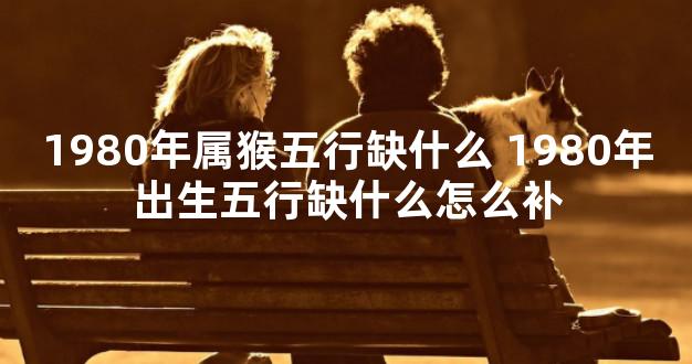 1980年属猴五行缺什么 1980年出生五行缺什么怎么补